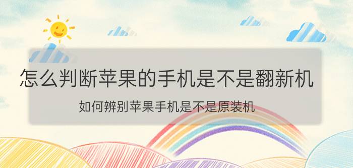 怎么判断苹果的手机是不是翻新机 如何辨别苹果手机是不是原装机？